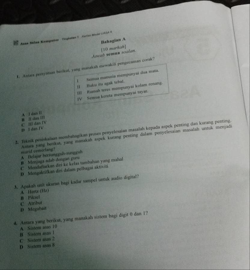 Ases Balas Komputer Tingkaten 1 Ketas Mouel UASA S
Babagian A
[10 markah]
Jawab semun soalan.
t. Antara pernyataan berikut, yang manakah mewakili pengecaman corak?
I Semua manusia mempunyai dua mata.
[] Buku itu agak tebal.
III Rumah teres mempunyai kolam renang.
IV Semua kereta mempunyai tayar.
A I dan II
C III dan IV B II dan III
D l dan JV
2. Teknik peniskalaan membahagikan proses penyelesaian masalah kepada aspek penting dan kurang penting
murid cemerlang? Antara yang berikut, yang manakah aspek kurang penting dalam penyelesaian masalah untuk menjadi
A Belajar bersungguh-sungguh
B Menjaga adab dengan guru
C Mendaftarkan diri ke kelas tambahan yang mahal
D Mengaktifkan diri dalam pelbagai aktiviti
3. Apakah unit ukuran bagi kadar sampel untuk audio digital?
A Hertz (Hz)
B Piksel
C Atribut
D Megabait
4. Antara yang berikut, yang manakah sistem bagi digit 0 dan 1?
A Sistem asas 10
B Sistem asas l
C Sistem asas 2
D Sistem asas 8