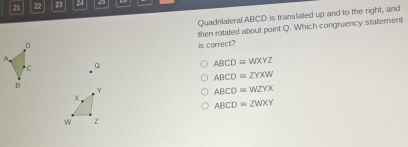 21 22 23 24
Quadrilateral ABCD is translated up and to the right, and
。 then rotated about point Q. Which congruency statement
is correct?
C Q
ABCD≌ WXYZ
ABCD≌ ZYXW
B
Y
ABCD≌ WZYX
x.
ABCD≌ ZWXY
w z