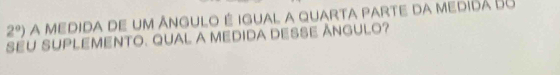 2°) a medida de um ângulo é igual a quarta parte da medidá 68 
SEU SUPLEMENTO. QUAL A MEDIDA DESSE ÂNGULO?