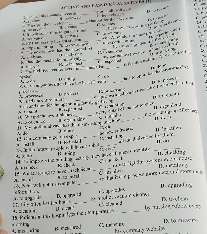 ACTIVE AND PASSIVE CAUSATIVES (1)
D. to review
23. I v
1. He had his financial records by an audit software. C. has
A. review B. reviewed_ C. be reviewed
A. hay
2. They got the developer_ a chatbot for their website.
D. to create
D. to be activated
C. ge
, but now it’s working perfectly.
A. be created B. created C. creates
24. T
with AI models in their projects. A. ha
3. It took some time to get the robot
D. experimented
A. activated B. activate _C. to activate C. h
by experts graduating from AUS.
25.
4. FPT university has got students_
D. to analysing
A. experimenting B. to experiment C. to experimenting A. h
my car before I went on a long road trip
C. 
5. The government had the national AI_
D. inspecting
A. analysed B. analysing C. to analyse 26.
tasks like training AI or controlling
A.
6. I had the mechanic thoroughly_
A. inspect B. to inspect C. inspected
D. done
7. The high-tech center gets the IT specialists _C.
A
system.
data to optimize decision-making 27
A. to do B. doing C. do
C
8. Our companies often have the best IT team_
D. to process
by a professional painter because I wanted it to look 2
processes.
A. processed B. process C. processing
D. to repaint
9. I had the entire house_
fresh and new for the upcoming family gathering.
C. repainting
D. organized
every detail of the conference.
A. repaint B. repainted
10. We got the event planner_
C. organize the washing-up after mea
A. to organize B. organizing
11. My mother always has the dishwashing machine _D. does
C. did
the new software. D. installed
A. do B. done
12. Our company got an expert_
C. installing
A. install B. to install
all the deliveries for them.
13. In the future, people will have a robot_ D. do
C. done
A. to do B. doing _.
14. To improve the building security, they have all guests' identity D. checking
C. checked
15. We are going to have a technician_ a smart lighting system in our house.
A. to check B. check
D. installing
A. install B. to install C. installed
16. Peter will get his computer_ so that it can process more data and store more
information. D. upgrading
A. to upgrade B. upgraded C. upgrades
D. to clean
17. Lily often has her house by a robot vacuum cleaner.
by nursing robots every
A. cleaning B. cleans_ C. cleaned
18. Patients at this hospital get their temperature
morning. D. to measure
A. measuring B. measured C. measure
his company website.
