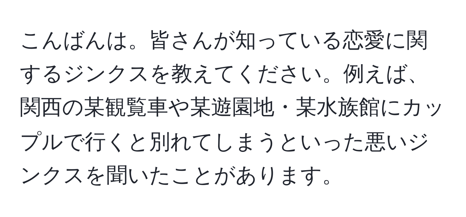 こんばんは。皆さんが知っている恋愛に関するジンクスを教えてください。例えば、関西の某観覧車や某遊園地・某水族館にカップルで行くと別れてしまうといった悪いジンクスを聞いたことがあります。