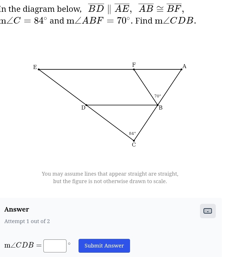 In the diagram below, overline BD||overline AE,overline AB≌ overline BF,
m∠ C=84° and m∠ ABF=70°. Find m∠ CDB.
You may assume lines that appear straight are straight,
but the figure is not otherwise drawn to scale.
Answer
:=:
Attempt 1 out of 2
m∠ CDB=□° Submit Answer