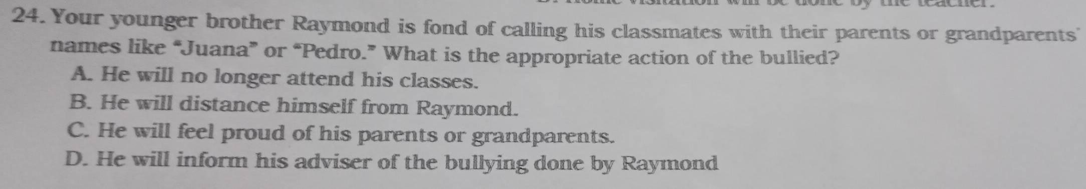 Your younger brother Raymond is fond of calling his classmates with their parents or grandparents'
names like “Juana” or “Pedro.” What is the appropriate action of the bullied?
A. He will no longer attend his classes.
B. He will distance himself from Raymond.
C. He will feel proud of his parents or grandparents.
D. He will inform his adviser of the bullying done by Raymond