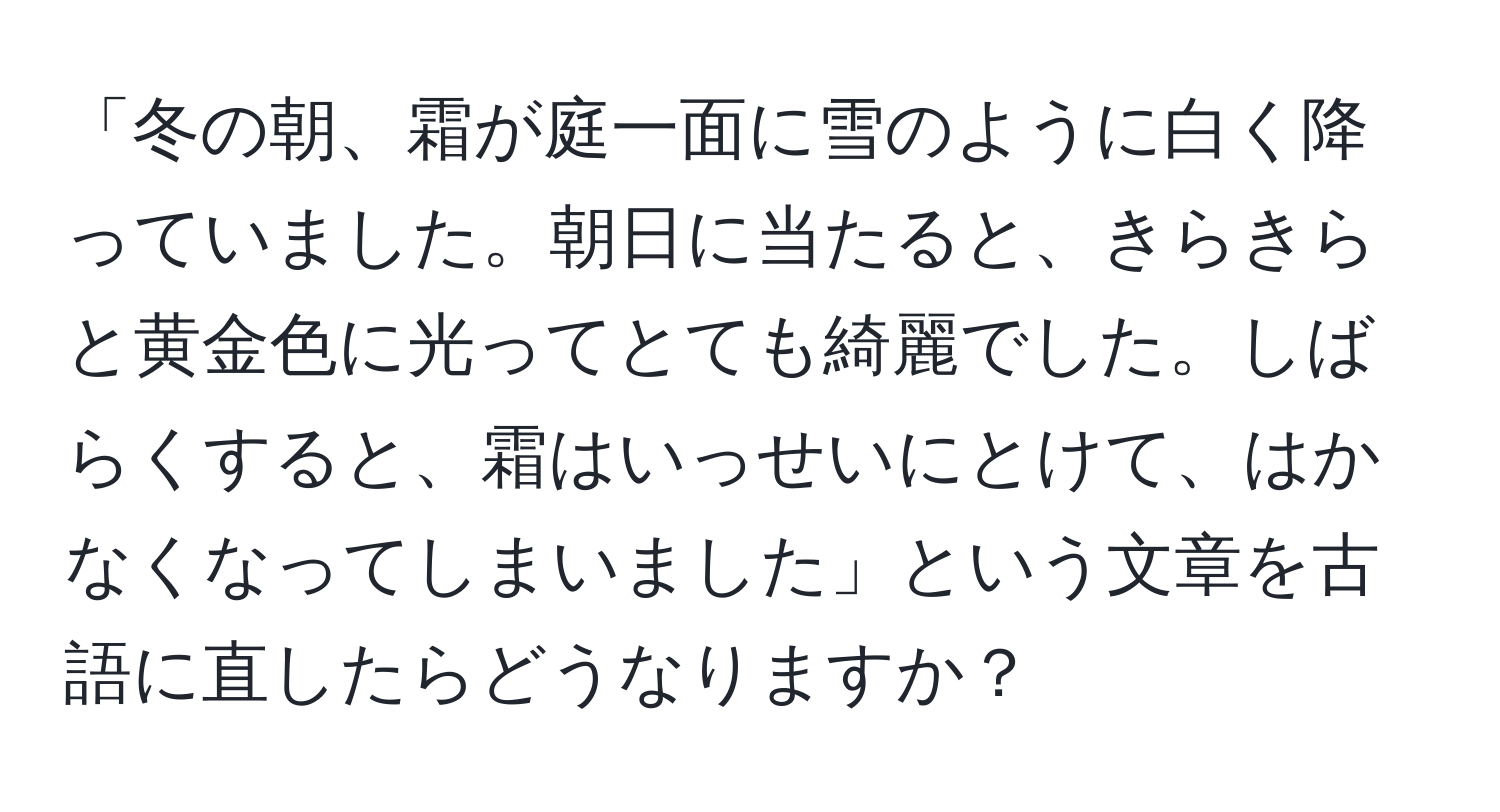 「冬の朝、霜が庭一面に雪のように白く降っていました。朝日に当たると、きらきらと黄金色に光ってとても綺麗でした。しばらくすると、霜はいっせいにとけて、はかなくなってしまいました」という文章を古語に直したらどうなりますか？