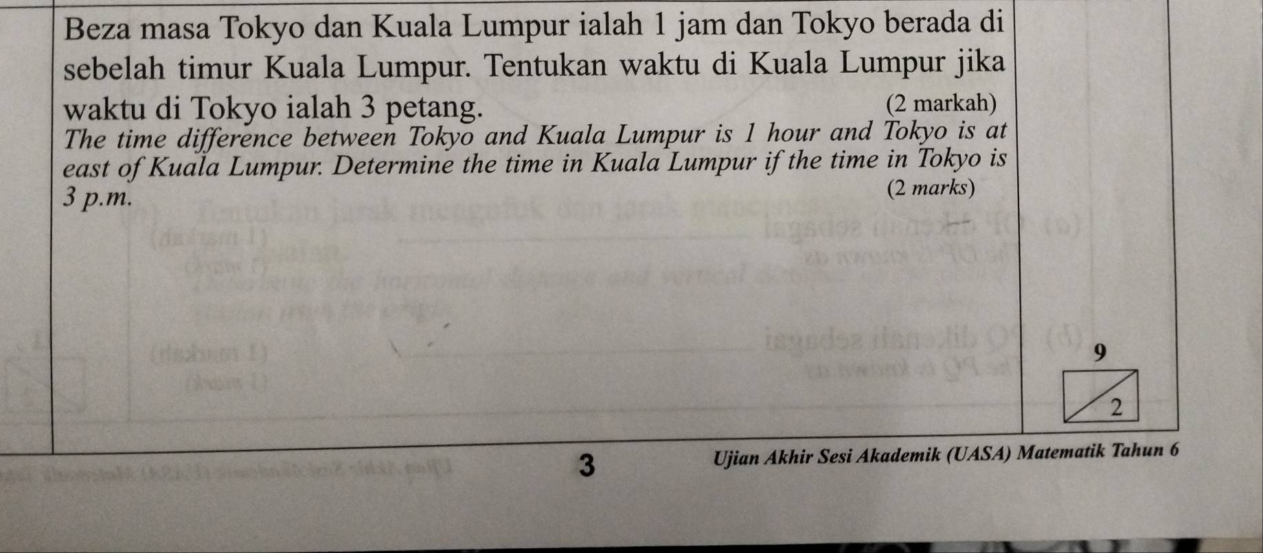 Beza masa Tokyo dan Kuala Lumpur ialah 1 jam dan Tokyo berada di 
sebelah timur Kuala Lumpur. Tentukan waktu di Kuala Lumpur jika 
waktu di Tokyo ialah 3 petang. (2 markah) 
The time difference between Tokyo and Kuala Lumpur is 1 hour and Tokyo is at 
east of Kuala Lumpur. Determine the time in Kuala Lumpur if the time in Tokyo is
3 p.m. 
(2 marks) 
3 
Ujian Akhir Sesi Akademik (UASA) Matematik Tahun 6