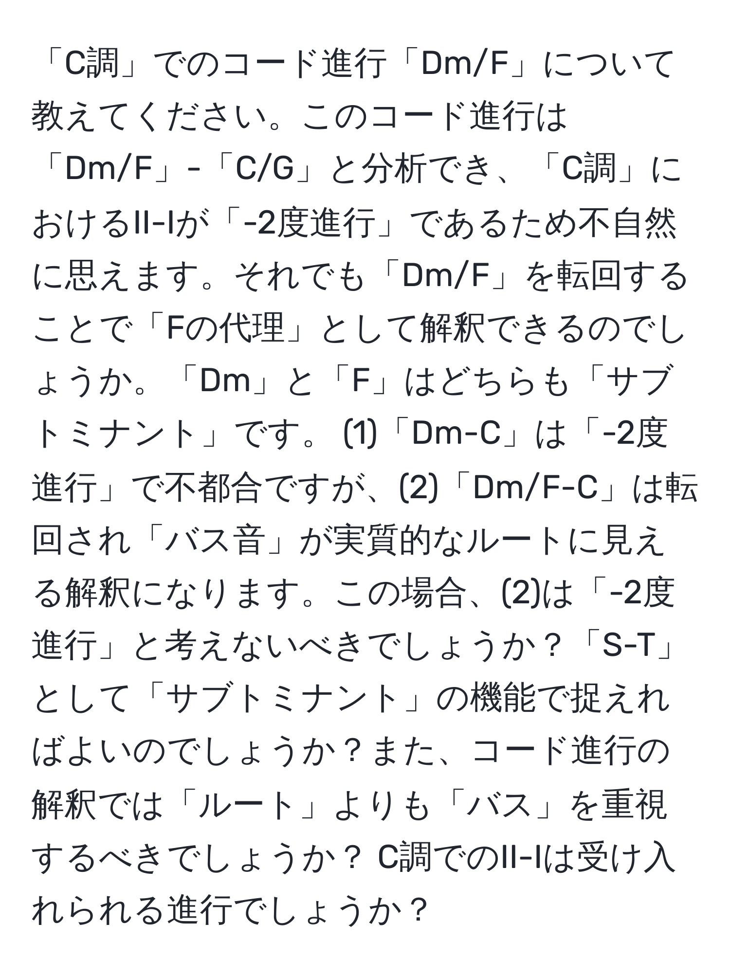 「C調」でのコード進行「Dm/F」について教えてください。このコード進行は「Dm/F」-「C/G」と分析でき、「C調」におけるII-Iが「-2度進行」であるため不自然に思えます。それでも「Dm/F」を転回することで「Fの代理」として解釈できるのでしょうか。「Dm」と「F」はどちらも「サブトミナント」です。 (1)「Dm-C」は「-2度進行」で不都合ですが、(2)「Dm/F-C」は転回され「バス音」が実質的なルートに見える解釈になります。この場合、(2)は「-2度進行」と考えないべきでしょうか？「S-T」として「サブトミナント」の機能で捉えればよいのでしょうか？また、コード進行の解釈では「ルート」よりも「バス」を重視するべきでしょうか？ C調でのII-Iは受け入れられる進行でしょうか？