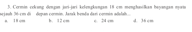 Cermin cekung dengan jari-jari kelengkungan 18 cm menghasilkan bayangan nyata
sejauh 36 cm di depan cermin. Jarak benda dari cermin adalah...
a. 18 cm b. 12 cm c. 24 cm d. 36 cm