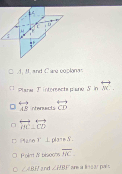 A, B, and C are coplanar. 
Plane T intersects plane S in overleftrightarrow BC.
overleftrightarrow AB intersects . _ 4 overleftrightarrow CD.
overleftrightarrow HC⊥ overleftrightarrow CD
Plane T⊥ plane S. 
Point B bisects overline HC.
∠ ABH and ∠ HBF are a linear pair.