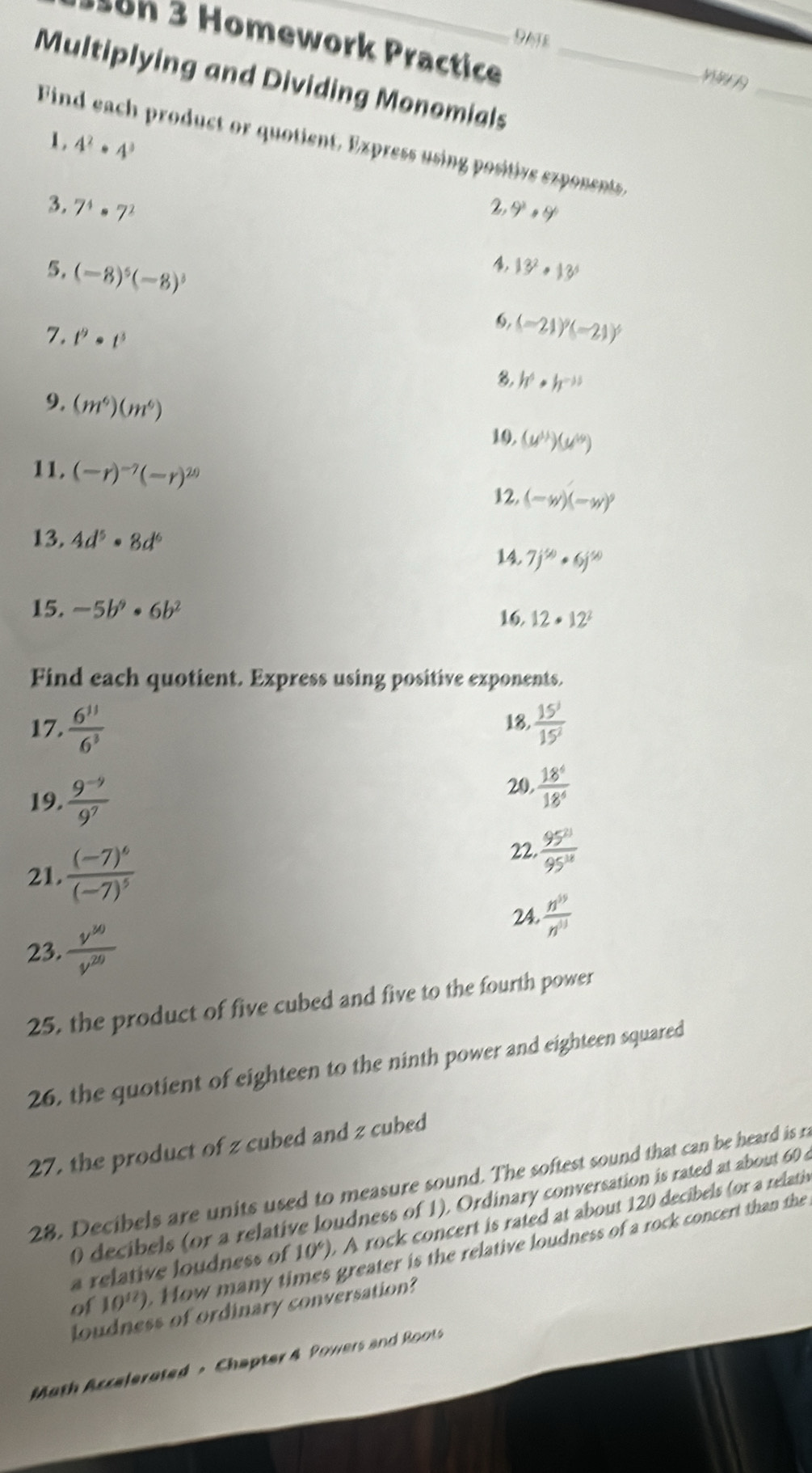 1on 3 Homework Practice
Multiplying and Dividing Monomials_
_
1 . 4^2· 4^3
Find each product or quotient. Express using positive exponents,
2
3. 7^4· 7^2 ,9^2· 9°
, 13^2· 13^6
5， (-8)^5(-8)^3 (-21)^9(-21)^5
6,
7. t^9· t^3
8. h^6· h^(-15)
9, (m^6)(m^6)
10. (u^(11))(u^(19))
11. (-r)^-7(-r)^20 12, (-w)(-w)^9
13. 4d^5· 8d^6 14. 7j^(50)· 6j^(50)
15. -5b^9· 6b^2
16. 12· 12^2
Find each quotient. Express using positive exponents.
17.  6^(11)/6^3  18.  15^3/15^2 
19.  (9^(-9))/9^7 
20.  18^4/18^4 
21. frac (-7)^6(-7)^5
22.  95^(21)/95^(18) 
24.  n^(19)/n^(13) 
23.  v^(30)/v^(20) 
25, the product of five cubed and five to the fourth power
26, the quotient of eighteen to the ninth power and eighteen squared
27, the product of z cubed and z cubed
28. Decibels are units used to measure sound. The softest sound that can be heard is r
0 decibels (or a relative loudness of 1), Ordinary conversation is rated at about 60 
a relative loudness of 10° A rock concert is rated at about 120 decibels (or a relati 
of 10^(12)). How many ti greater is the relative loudness of a rock concert than the
loudness of ordinary conversation?
Moth Accelerated - Chapter 4 Powers and Roots