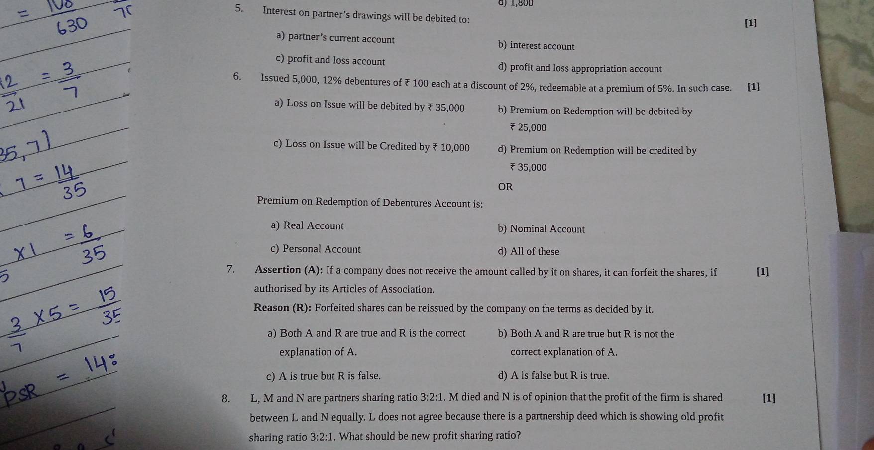 à) 1,800
5. Interest on partner’s drawings will be debited to:
[1]
a) partner’s current account b) interest account
c) profit and loss account d) profit and loss appropriation account
6. Issued 5,000, 12% debentures of ₹ 100 each at a discount of 2%, redeemable at a premium of 5%. In such case. [1]
a) Loss on Issue will be debited by ₹ 35,000 b) Premium on Redemption will be debited by
₹ 25,000
c) Loss on Issue will be Credited by ₹ 10,000 d) Premium on Redemption will be credited by
₹ 35,000
OR
Premium on Redemption of Debentures Account is:
a) Real Account b) Nominal Account
c) Personal Account d) All of these
7. Assertion (A): If a company does not receive the amount called by it on shares, it can forfeit the shares, if [1]
authorised by its Articles of Association.
Reason (R): Forfeited shares can be reissued by the company on the terms as decided by it.
a) Both A and R are true and R is the correct b) Both A and R are true but R is not the
explanation of A. correct explanation of A.
c) A is true but R is false. d) A is false but R is true.
8. L, M and N are partners sharing ratio 3:2:1. M died and N is of opinion that the profit of the firm is shared [1]
between L and N equally. L does not agree because there is a partnership deed which is showing old profit
sharing ratio 3:2:1. What should be new profit sharing ratio?