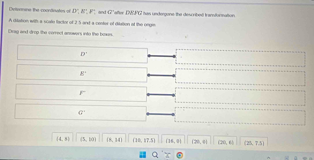 Determine the coordinates of D', E', F' and G' after DEFG has undergone the described transformation.
A dilation with a scale factor of 2 5 and a center of dilation at the ongin
Drag and drop the correct answers into the boxes.
D'
E'
F'
G'
(4,8) (5,10) (8,14) (10.17.5) (16,0) (20,0) (20,6) (25,7.5)