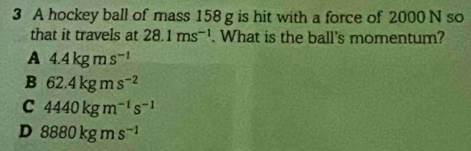 A hockey ball of mass 158 g is hit with a force of 2000 N so
that it travels at 28.1ms^(-1). What is the ball's momentum?
A 4.4kgms^(-1)
B 62.4kgms^(-2)
C 4440kgm^(-1)s^(-1)
D 8880kgms^(-1)