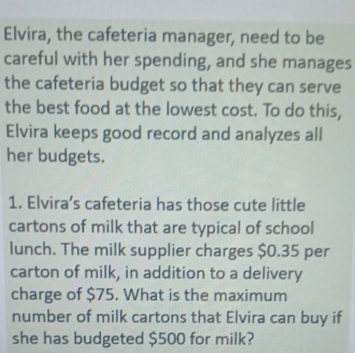 Elvira, the cafeteria manager, need to be 
careful with her spending, and she manages 
the cafeteria budget so that they can serve 
the best food at the lowest cost. To do this, 
Elvira keeps good record and analyzes all 
her budgets. 
1. Elvira’s cafeteria has those cute little 
cartons of milk that are typical of school 
lunch. The milk supplier charges $0.35 per 
carton of milk, in addition to a delivery 
charge of $75. What is the maximum 
number of milk cartons that Elvira can buy if 
she has budgeted $500 for milk?