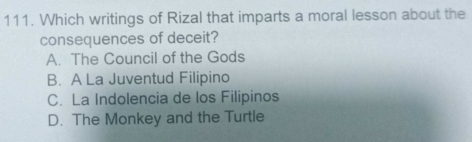 Which writings of Rizal that imparts a moral lesson about the
consequences of deceit?
A. The Council of the Gods
B. A La Juventud Filipino
C. La Indolencia de los Filipinos
D. The Monkey and the Turtle