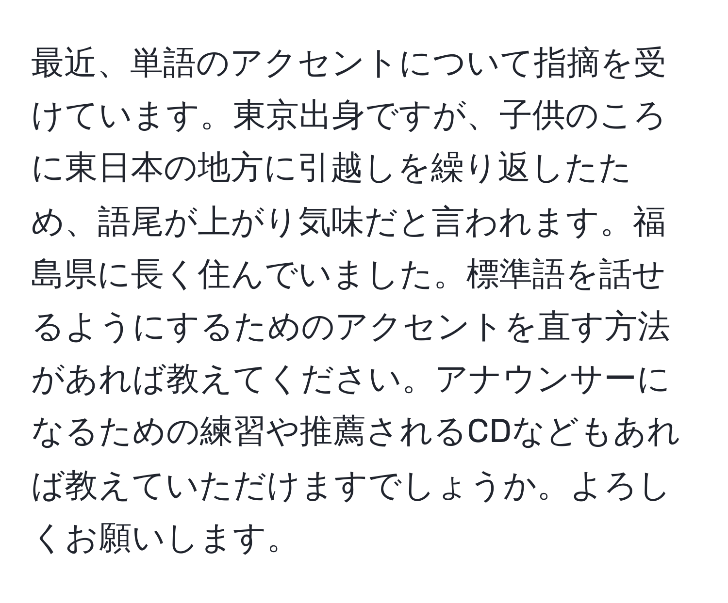 最近、単語のアクセントについて指摘を受けています。東京出身ですが、子供のころに東日本の地方に引越しを繰り返したため、語尾が上がり気味だと言われます。福島県に長く住んでいました。標準語を話せるようにするためのアクセントを直す方法があれば教えてください。アナウンサーになるための練習や推薦されるCDなどもあれば教えていただけますでしょうか。よろしくお願いします。