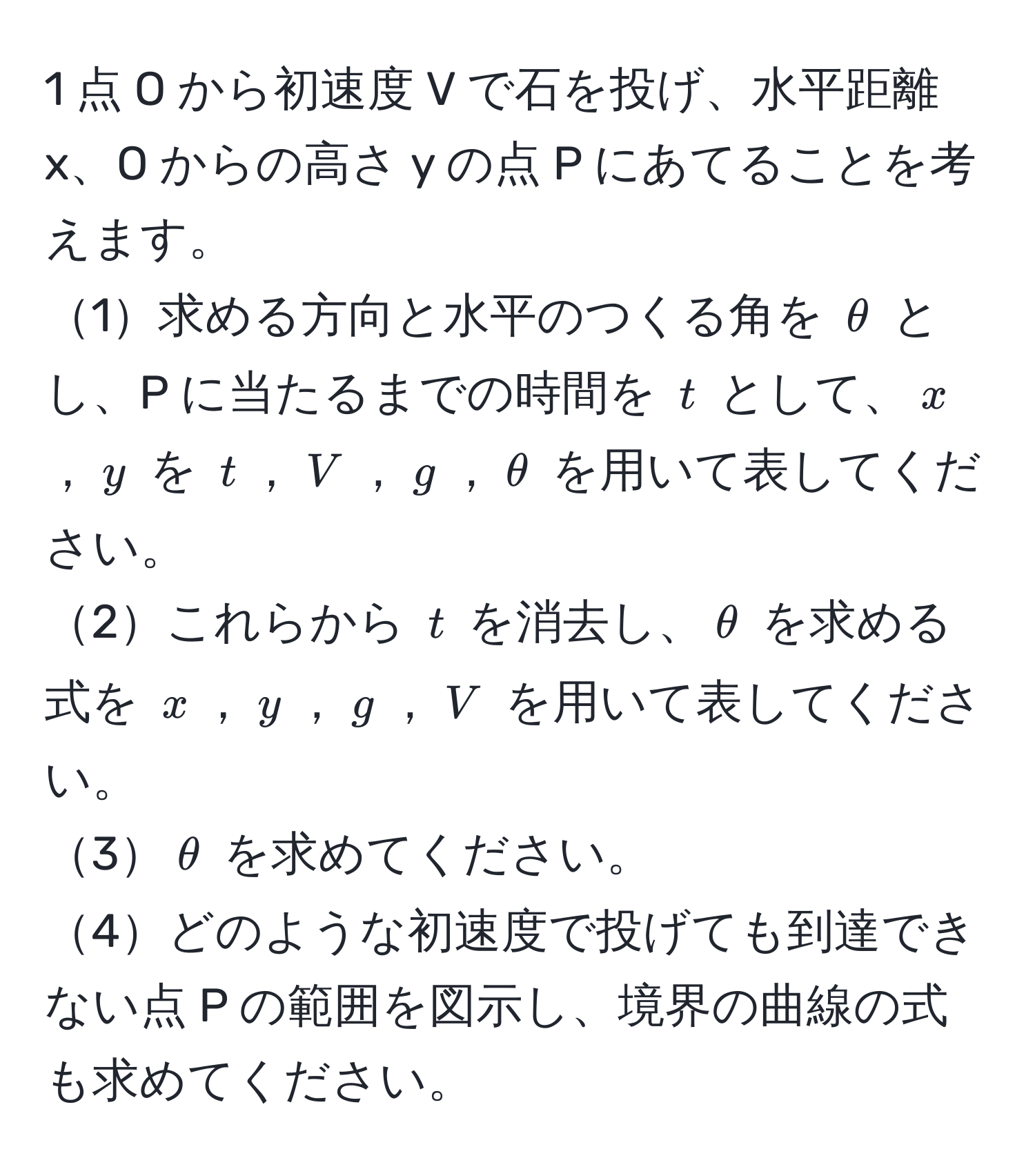 1 点 O から初速度 V で石を投げ、水平距離 x、O からの高さ y の点 P にあてることを考えます。  
1求める方向と水平のつくる角を $θ$ とし、P に当たるまでの時間を $t$ として、$x$，$y$ を $t$，$V$，$g$，$θ$ を用いて表してください。  
2これらから $t$ を消去し、$θ$ を求める式を $x$，$y$，$g$，$V$ を用いて表してください。  
3$θ$ を求めてください。  
4どのような初速度で投げても到達できない点 P の範囲を図示し、境界の曲線の式も求めてください。