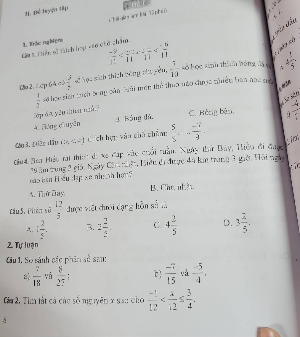 Dhat c luyện tập
4. 1.
(Thời gian làm bài: 15 phút)
 
Diễn dất
1. Trác nghiệm
 (-9)/11 
4 Phân số
Câu 1. Điền số thích hợp vào chỗ chấm.
Câu 2, Lớp 6A có  3/5  số học sinh thích bóng chuyền,  7/10  số học sinh thích bóng đá và 4 1/5 ·
lự luận
 1/2  số học sinh thích bóng bàn. Hỏi môn thể thao nào được nhiều bạn học sinh
1. So sán
a  (-4)/7 
lớp 6A yêu thích nhất?
C. Bóng bàn.
A. Bóng chuyền. B. Bóng đá.
Câu 3. Điền dấu (>, thích hợp vào ch widehat O chẩm:  5/8 ...frac -7.
1 Tìm
Cu 4. Bạn Hiếu rất thích đi xe đạp vào cuối tuần. Ngày thứ Bảy, Hiếu đi được
29 km trong 2 giờ. Ngày Chủ nhật, Hiếu đi được 44 km trong 3 giờ. Hỏi ngày
Từr
nào bạn Hiếu đạp xe nhanh hơn?
B. Chủ nhật.
A. Thứ Bảy.
Câu 5. Phân số  12/5  được viết dưới dạng hỗn số là
D.
A. 1 2/5 . 2 2/5 . 4 2/5 . 3 2/5 .
B.
C.
2. Tự luận
Câu 1. So sánh các phân số sau:
a)  7/18  và  8/27 ;  (-7)/15  và  (-5)/4 .
b)
Cu 2. Tìm tất cả các số nguyên x sao cho  (-1)/12 
8