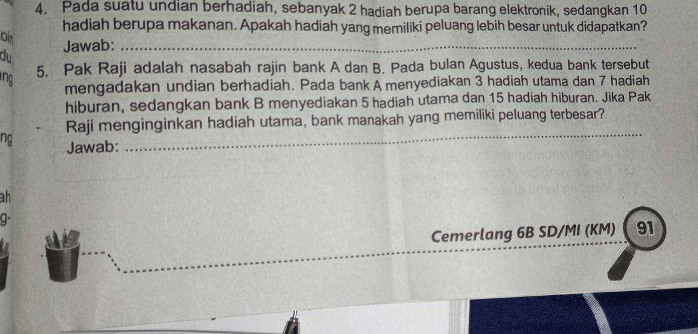 Pada suatu undian berhadiah, sebanyak 2 hadiah berupa barang elektronik, sedangkan 10
hadiah berupa makanan. Apakah hadiah yang memiliki peluang lebih besar untuk didapatkan? 
Oin 
Jawab:_ 
du 
ng 5. Pak Raji adalah nasabah rajin bank A dan B. Pada bulan Agustus, kedua bank tersebut 
mengadakan undian berhadiah. Pada bank A menyediakan 3 hadiah utama dan 7 hadiah 
hiburan, sedangkan bank B menyediakan 5 hadiah utama dan 15 hadiah hiburan. Jika Pak 
_ 
Raji menginginkan hadiah utama, bank manakah yang memiliki peluang terbesar? 
ng Jawab: 
ah 
g- 
Cemerlang 6B SD/MI (KM)  91