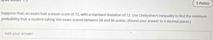 Suppose than an exam had a mean score of 72, with a standard deviation of 12. Use Chebyshev's inequality to find the minimum 
probability that a student taking this exam scored between 58 and 86 points. (Round your answer to 4 decimal places.) 
Add your answer