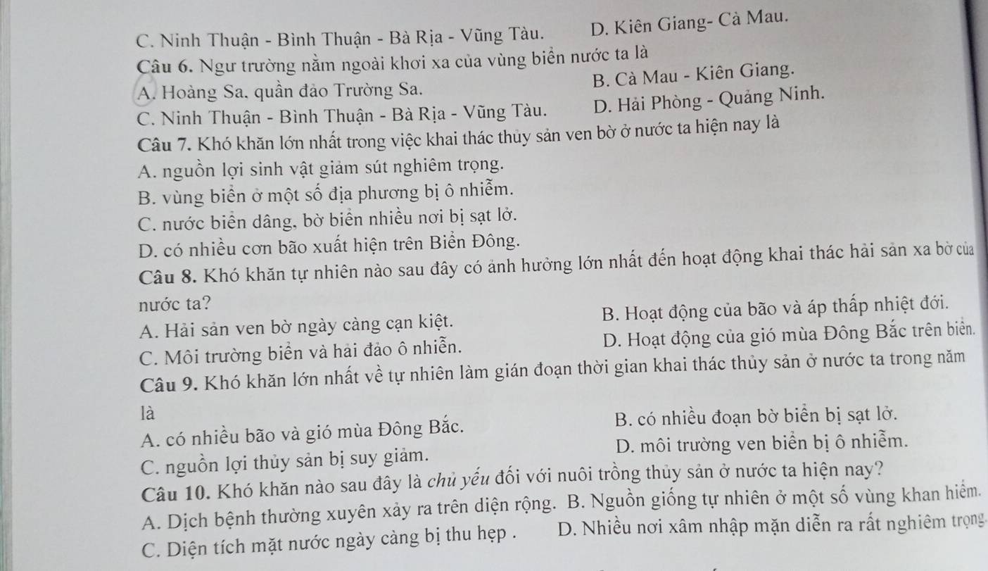 C. Ninh Thuận - Bình Thuận - Bà Rịa - Vũng Tàu. D. Kiên Giang- Cà Mau.
Câu 6. Ngư trường nằm ngoài khơi xa của vùng biển nước ta là
A. Hoàng Sa. quần đảo Trường Sa. B. Cà Mau - Kiên Giang.
C. Ninh Thuận - Bình Thuận - Bà Rịa - Vũng Tàu. D. Hải Phòng - Quảng Ninh.
Câu 7. Khó khăn lớn nhất trong việc khai thác thủy sản ven bờ ở nước ta hiện nay là
A. nguồn lợi sinh vật giảm sút nghiêm trọng.
B. vùng biển ở một số địa phương bị ô nhiễm.
C. nước biển dâng, bờ biển nhiều nơi bị sạt lở.
D. có nhiều cơn bão xuất hiện trên Biển Đông.
Câu 8. Khó khăn tự nhiên nào sau đây có ảnh hưởng lớn nhất đến hoạt động khai thác hải sản xa bờ của
nước ta?
A. Hải sản ven bờ ngày càng cạn kiệt. B. Hoạt động của bão và áp thấp nhiệt đới.
C. Môi trường biển và hải đảo ô nhiễn. D. Hoạt động của gió mùa Đông Bắc trên biển.
Câu 9. Khó khăn lớn nhất về tự nhiên làm gián đoạn thời gian khai thác thủy sản ở nước ta trong năm
là
A. có nhiều bão và gió mùa Đông Bắc.
B. có nhiều đoạn bờ biển bị sạt lở.
C. nguồn lợi thủy sản bị suy giảm. D. môi trường ven biển bị ô nhiễm.
Câu 10. Khó khăn nào sau đây là chủ yếu đối với nuôi trồng thủy sản ở nước ta hiện nay?
A. Dịch bệnh thường xuyên xảy ra trên diện rộng. B. Nguồn giống tự nhiên ở một số vùng khan hiểm.
C. Diện tích mặt nước ngày càng bị thu hẹp . D. Nhiều nơi xâm nhập mặn diễn ra rất nghiêm trọng