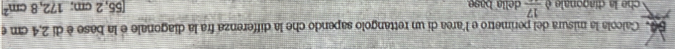 Calcola la misura del perimetro e l'area di un rettangolo sapendo che la differenza fra la diagonale e la base è di 2,4 cm e 
che la diagonale è frac 17 della base
[55,2cm;172,8cm^2]