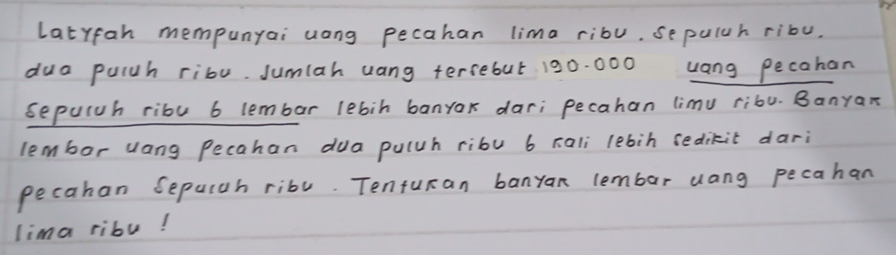 Latyfan mempunyai uong pecahan lima ribu. sepuluh ribu. 
dua puluh ribu. Jumlah uang tersebut 190. 000 uang pecahan 
sepulah ribu 6 lembar lebin banyax dari pecahan limu ribu. Banyax 
lembor uang Pecahan dua puluh ribu 6 rali lebin sedikit dari 
pecahan Sepulah ribl. Tenturan banyan lembar uang pecahan 
lima ribu!