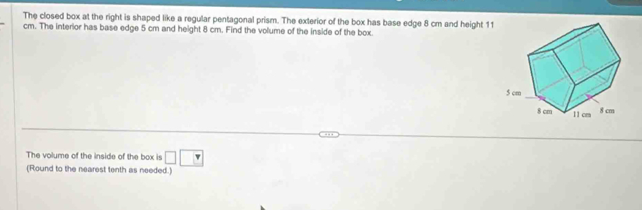 The closed box at the right is shaped like a regular pentagonal prism. The exterior of the box has base edge 8 cm and height 11
cm. The interior has base edge 5 cm and height 8 cm. Find the volume of the inside of the box. 
The volume of the inside of the box is □ □
(Round to the nearest tenth as needed.)