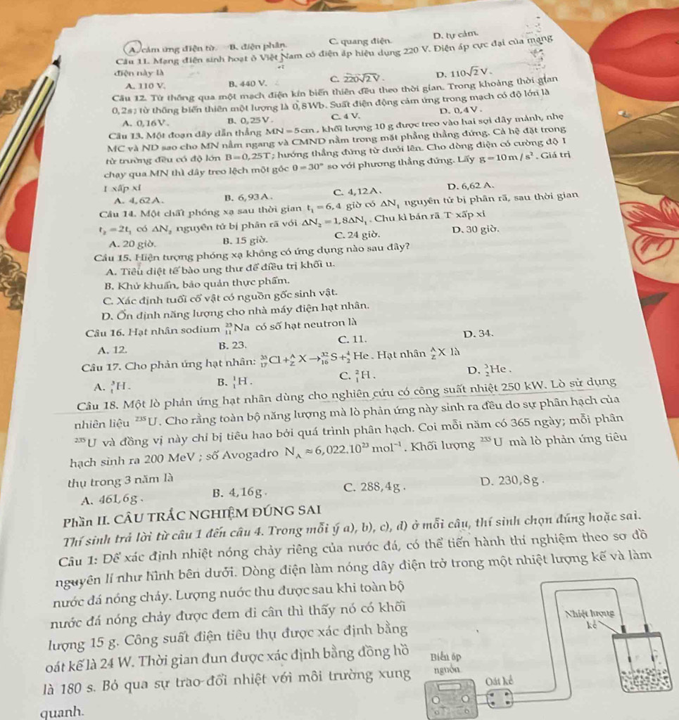 A. cảm ứng điện từ B. điện phân. C. quang điện D. tự cảm.
Cầu 11. Mạng điện sinh hoạt ở Việt Nam có điện áp hiệu dụng 220 V. Điện áp cực đại của mạng
diện này là D.
A. 110 V. B. 440 V. C. 220sqrt(2V)
Cầu 12. Từ thống qua một mạch điện kín biến thiên đều theo thời gian. Trong khoảng thời gian 110sqrt(2)V.
0,2# : từ thông biển thiên một lượng là 0,8Wb. Suất điện động cảm ứng trong mạch có độ lớn là
A.0,16V. B、0, 25V. C. 4 V. D.0,4V.
Câu 13. Một đoạn dây dẫn thẳng MN=5cm khối lượng 10 g được treo vào hai sợi dây mảnh, nhẹ
MC và ND sao cho MN nằm ngang và CMND nằm trong mặt phẳng thẳng đứng. Cả hệ đặt trong
từ trường đều có độ lớn B=0,25T; hướng thẳng đứng từ dưới lên. Cho dòng điện có cường độ I
chạy qua MN thì dây treo lệch một gốc 0=30° so với phương thẳng đứng. Lấy g=10m/s^2. Giá trị
I xâ xi
A. 4, 62 A. B. 6,93 A. C. 4,12A. D. 6,62 A.
Cầu 14. Một chất phóng xạ sau thời gian t_1=6,4 giờ có △ N_1 nguyên tử bị phân rã, sau thời gian
t_2=2t_1 có △ N_2 nguyên tử bị phân rã với △ N_2=1,8△ N_1. Chu kì bản rā T* π p* l
A. 20 giờ. B. 15 giờ. C. 24 giờ. D. 30 giờ.
Cầu 15. Hiện tượng phóng xạ không có ứng dụng nào sau đây?
A. Tiểu diệt tế bào ung thư để điều trị khối u.
B. Khử khuẩn, bảo quản thực phẩm.
C. Xác định tuổi cổ vật có nguồn gốc sinh vật.
D. Ổn định năng lượng cho nhà máy điện hạt nhân.
Câu 16. Hạt nhân sodium  23/11  Na có số hạt neutron là
A. 12. B. 23. C. 11.
D. 34.
Câu 17. Cho phản ứng hạt nhân: _(17)^(35)Cl+_2^(AXto _(16)^(37)S+_2^4 H e . Hạt nhân frac A)z* 1lambda
D. beginarrayr 3 2endarray ]
C. _1^(2H. e ,
A. _1^3H.
B. _1^1H.
Câu 18. Một lò phản ứng hạt nhân dùng cho nghiên cứu có công suất nhiệt 250 kW. Lò sử dụng
nhiên liệu ^235)U. Cho rằng toàn bộ năng lượng mà lò phản ứng này sinh ra đều do sự phân hạch của
235 U và đồng vị này chỉ bị tiêu hao bởi quá trình phân hạch. Coi mỗi năm có 365 ngày; mỗi phân
hạch sinh ra 200 MeV ; số Avogadro N_Aapprox 6,022.10^(23)mol^(-1). Khối lượng ∠ 1 *U mà lò phản ứng tiêu
thụ trong 3 năm là
A. 46L/6g 、 B. 4,16g C. 288,4g . D. 230,8g .
Phần II. CÂU TRÁC NGHIỆM ĐÚNG SAI
Thí sinh trả lời từ câu 1 đến câu 4. Trong mỗi ý a), b), c), d) ở mỗi câu, thí sinh chọn đúng hoặc sai.
Câu 1: Để xác định nhiệt nóng chảy riêng của nước đá, có thể tiến hành thí nghiệm theo sơ đồ
nguyên lí như hình bên dưới. Dòng điện làm nóng dây điện trở trong một nhiệt lượng kế và làm
nước đá nóng cháy. Lượng nuớc thu được sau khi toàn bộ
nước đá nóng chảy được đem di cân thì thấy nó có khối
lượng 15 g. Công suất điện tiêu thụ được xác định bằng
oát kế là 24 W. Thời gian đun được xác định bằng đồng hồ
là 180 s. Bỏ qua sự trao đổi nhiệt với môi trường xun
quanh.