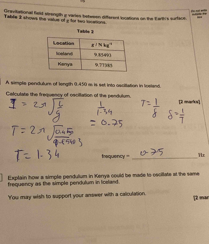 Do not write
outside the
Gravitational field strength g varies between different locations on the Earth's surface. box
Table 2 shows the value of g for two locations.
Table 2
A simple pendulum of length 0.450 m is set into oscillation in Iceland.
Calculate the frequency of oscillation of the pendulum.
[2 marks]
frequency =_
Hz
Explain how a simple pendulum in Kenya could be made to oscillate at the same
frequency as the simple pendulum in Iceland.
You may wish to support your answer with a calculation.
[2 mar