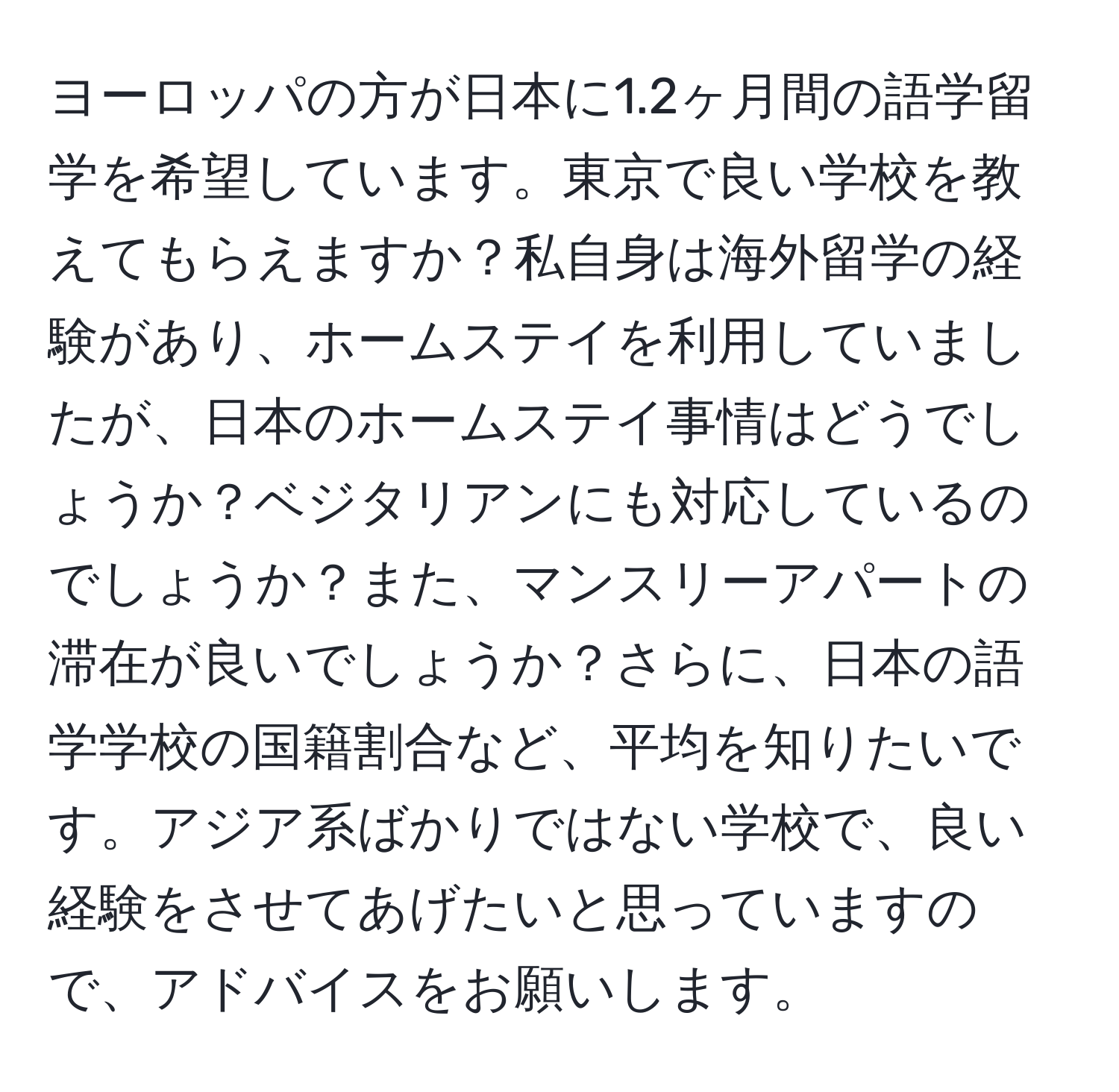 ヨーロッパの方が日本に1.2ヶ月間の語学留学を希望しています。東京で良い学校を教えてもらえますか？私自身は海外留学の経験があり、ホームステイを利用していましたが、日本のホームステイ事情はどうでしょうか？ベジタリアンにも対応しているのでしょうか？また、マンスリーアパートの滞在が良いでしょうか？さらに、日本の語学学校の国籍割合など、平均を知りたいです。アジア系ばかりではない学校で、良い経験をさせてあげたいと思っていますので、アドバイスをお願いします。