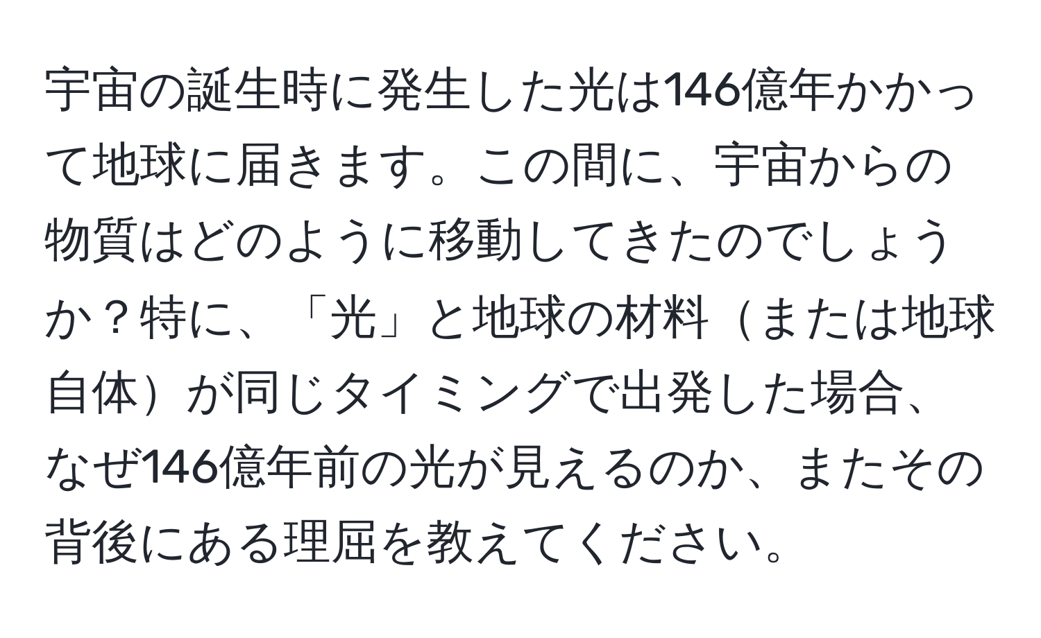 宇宙の誕生時に発生した光は146億年かかって地球に届きます。この間に、宇宙からの物質はどのように移動してきたのでしょうか？特に、「光」と地球の材料または地球自体が同じタイミングで出発した場合、なぜ146億年前の光が見えるのか、またその背後にある理屈を教えてください。