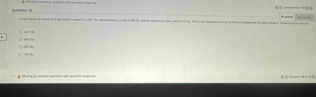 Moving to another question will save this response.
Question 10 of 12 >
Question 10
10 points Save Answer
A train sounds its whistle as it approaches a tunnel in a cliff. The whistle produces a tone of 600 Hz, and the train travels with a speed of 25 m/s. What is the frequency heard by an observer standing near the tunnel entrance? (Speed of sound = 343 m/s)
647 Hz
644 Hz
693 Hz
736 Hz
Moving to another question will save this response. < Question 10 of 12 >