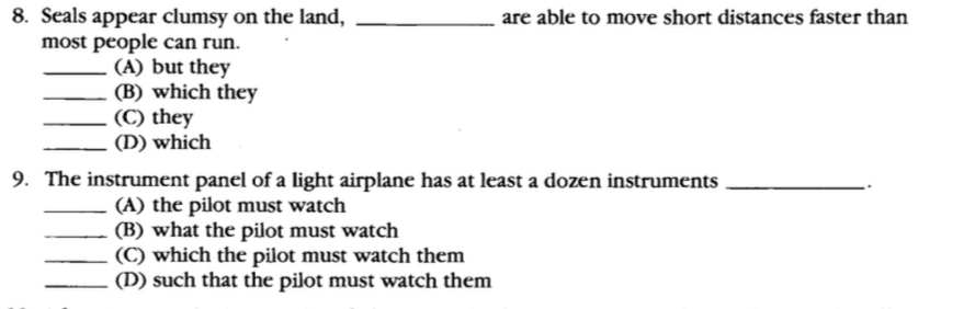 Seals appear clumsy on the land, _are able to move short distances faster than 
most people can run. 
_(A) but they 
_(B) which they 
_(C) they 
_(D) which 
9. The instrument panel of a light airplane has at least a dozen instruments_ 
_(A) the pilot must watch 
_(B) what the pilot must watch 
_(C) which the pilot must watch them 
_(D) such that the pilot must watch them