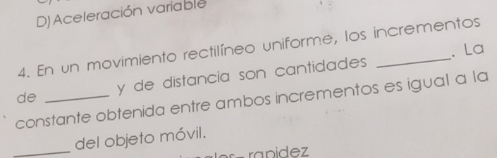 D) Aceleración variable
4. En un movimiento rectilíneo uniforme, los incrementos
. La
de y de distancia son cantidades
constante obtenida entre ambos incrementos es igual a la
_del objeto móvil.
− ra n i d ez