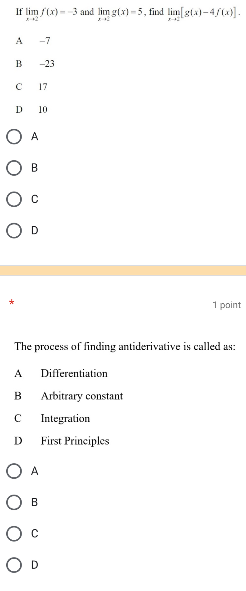 If limlimits _xto 2f(x)=-3 and limlimits _xto 2g(x)=5 , find limlimits _xto 2[g(x)-4f(x)].
A -7
B -23
C 17
D 10
A
B
C
D
*
1 point
The process of finding antiderivative is called as:
A Differentiation
B Arbitrary constant
C Integration
D First Principles
A
B
C
D