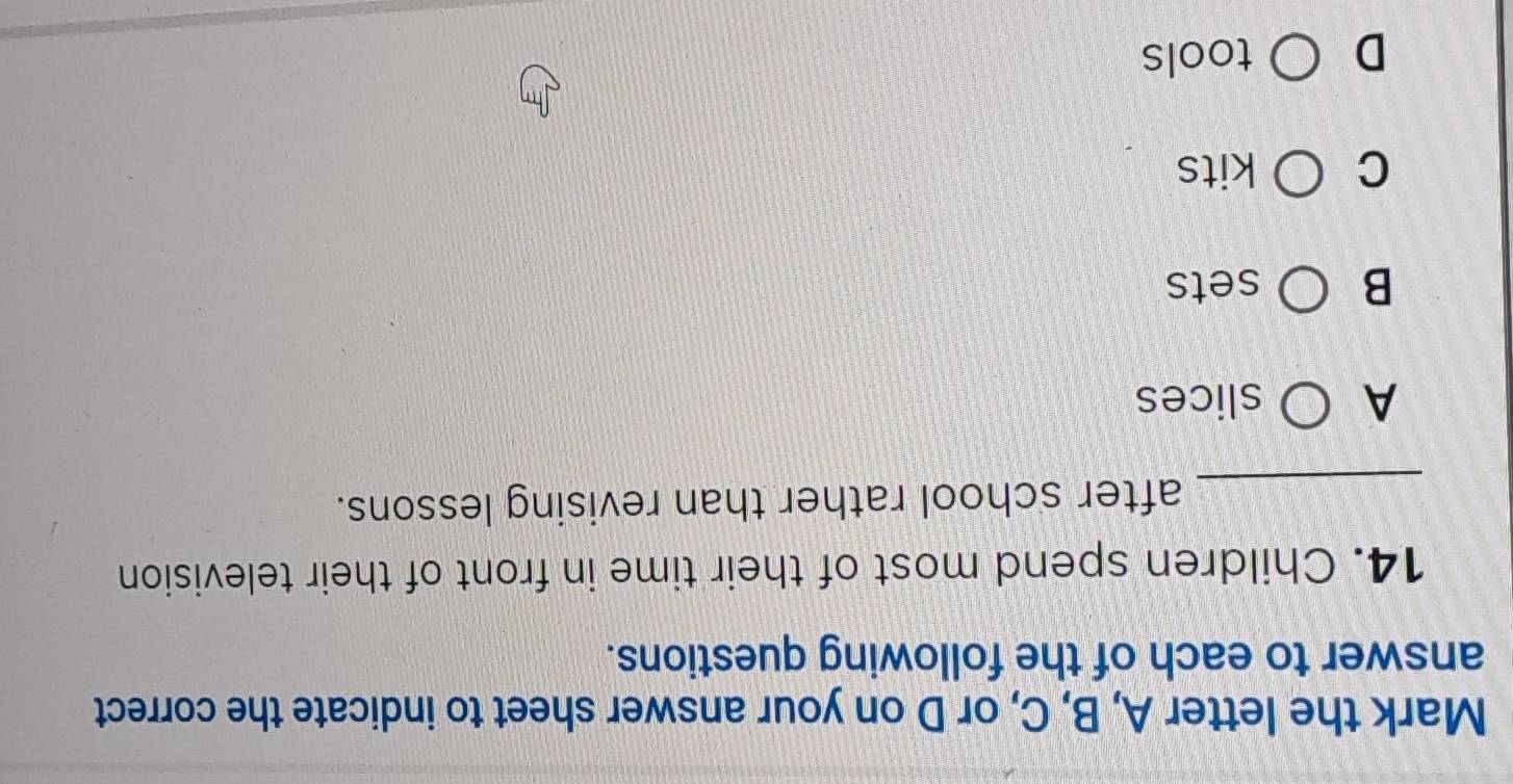 Mark the letter A, B, C, or D on your answer sheet to indicate the correct
answer to each of the following questions.
14. Children spend most of their time in front of their television
_after school rather than revising lessons.
A slices
B sets
C kits
D tools