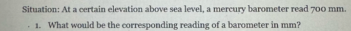 Situation: At a certain elevation above sea level, a mercury barometer read 700 mm. 
1. What would be the corresponding reading of a barometer in mm?