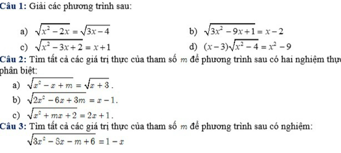 Giải các phương trình sau: 
a) sqrt(x^2-2x)=sqrt(3x-4) b) sqrt(3x^2-9x+1)=x-2
c) sqrt(x^2-3x+2)=x+1 d) (x-3)sqrt(x^2-4)=x^2-9
Câu 2: Tìm tất cả các giá trị thực của tham số m để phương trình sau có hai nghiệm thực 
bhân biệt: 
a) sqrt(x^2-x+m)=sqrt(x+3). 
b) sqrt(2x^2-6x+3m)=x-1. 
c) sqrt(x^2+mx+2)=2x+1. 
Câu 3: Tìm tất cả các giá trị thực của tham số m để phương trình sau có nghiệm:
sqrt(3x^2-8x-m+6)=1-x