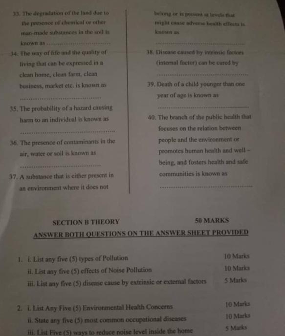 The degradation of the land due to belong or is present at levels that 
the presence of chemical or other might cause adverse health effects is 
man-made substances in the soil is known as 
known as_ 
_ 
34. The way of life and the quality of 38. Disease caused by intrinsic factors 
living that can be expressed in a (internal factor) can be cured by 
clean home, clean farm, clean_ 
business, market etc. is known as 39. Death of a child younger than one 
_ 
year of age is known as 
35. The probability of a hazard causing_ 
harm to an individual is known as 40. The branch of the public health that 
_ 
focuses on the relation between 
36. The presence of contaminants in the people and the environment or 
air, water or soil is known as promotes human health and well - 
_ 
being, and fosters health and safe 
37. A substance that is either present in communities is known as 
an environment where it does not_ 
SECTION B THEORY 50 MARKS 
ANSWER BOTH QUESTIONS ON THE ANSWER SHEET PROVIDED 
1. i. List any five (5) types of Pollution 10 Marks 
ii. List any five (5) effects of Noise Pollution 10 Marks 
iii. List any five (5) disease cause by extrinsic or external factors 5 Marks 
2. i. List Any Five (5) Environmental Health Concerns 10 Marks 
ii. State any five (5) most common occupational diseases 10 Marks 
iii. List Five (5) ways to reduce noise level inside the home 5 Marks