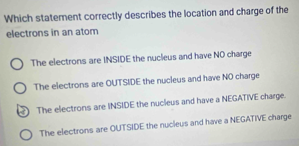 Which statement correctly describes the location and charge of the
electrons in an atom
The electrons are INSIDE the nucleus and have NO charge
The electrons are OUTSIDE the nucleus and have NO charge
The electrons are INSIDE the nucleus and have a NEGATIVE charge.
The electrons are OUTSIDE the nucleus and have a NEGATIVE charge