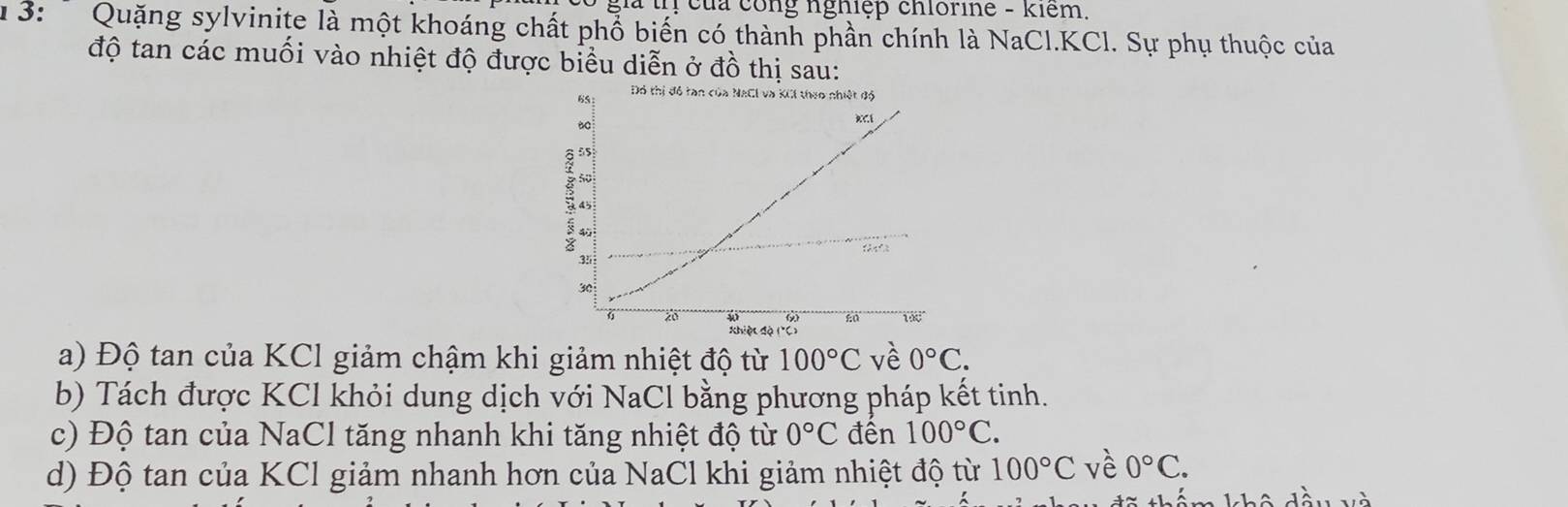 của công nghiệp chlorine - kiểm.
1 3: Quặng sylvinite là một khoáng chất phổ biến có thành phần chính là NaCl. KCl. Sự phụ thuộc của
độ tan các muối vào nhiệt độ được biểu diễn ở đồ thị sau:
a) Độ tan của KCl giảm chậm khi giảm nhiệt độ từ 100°C vè 0°C.
b) Tách được KCl khỏi dung dịch với NaCl bằng phương pháp kết tinh.
c) Độ tan của NaCl tăng nhanh khi tăng nhiệt độ từ 0°C đên 100°C.
d) Độ tan của KCl giảm nhanh hơn của NaCl khi giảm nhiệt độ từ 100°C vè 0°C.