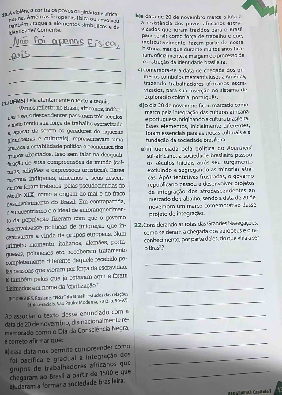 A violência contra os povos originários e africa- b)a data de 20 de novembro marca a luta e
nos nas Américas foi apenas física ou envolveu
também ataque a elementos simbólicos e de a resistência dos povos africanos escra-
identidade? Comente. vizados que foram trazidos para o Brasil
para servir como força de trabalho e que,
_indiscutivelmente, fazem parte de nossa
história, mas que durante muitos anos fica-
_ram, oficialmente, à margem do processo de
_
construção da identidade brasileira.
c) comemora-se a data de chegada dos pri-
_
meiros comboios mercantis lusos à América,
trazendo trabalhadores africanos escra-
_vizados, para sua inserção no sistema de
exploração colonial português.
21.(UFMS) Leia atentamente o texto a seguir. d)o dia 20 de novembro ficou marcado como
'Vamos refletir: no Brasil, africanos, indíge-
marco pela integração das culturas africana
nas e seus descendentes passaram três séculos e portuguesa, originando a cultura brasileira.
e meio tendo sua força de trabalho escravizada Esses elementos, inicialmente diferentes,
e, apesar de serem os geradores de riquezas foram essenciais para as trocas culturais e a
(financeiras e culturais), representavam uma fundação da sociedade brasileira.
ameaça à estabilidade política e econômica dos e)influenciada pela política do Apartheid
grupos abastados. Isso sem falar na desquali- sul-africano, a sociedade brasileira passou
ficação de suas compreensões de mundo (cul- os séculos iniciais após seu surgimento
turas, religiões e expressões artísticas). Esses excluindo e segregando as minorias étni-
mesmos indígenas, africanos e seus descen- cas. Após tentativas frustradas, o governo
dentes foram tratados, pelas pseudociências do republicano passou a desenvolver projetos
século XIX, como a origem do mal e do fraco de integração dos afrodescendentes ao
desenvolvimento do Brasil. Em contrapartida, mercado de trabalho, sendo a data de 20 de
o eurocentrismo e o ideal de embranquecimen- novembro um marco comemorativo desse
to da população fizeram com que o governo projeto de integração.
desenvolvesse políticas de imigração que in-  22.Considerando as rotas das Grandes Navegações,
centivaram a vinda de grupos europeus. Num como se deram a chegada dos europeus e o re-
primeiro momento, italianos, alemães, portu- conhecimento, por parte deles, do que viria a ser
gueses, poloneses etc. receberam tratamento o Brasil?
completamente diferente daquele recebido pe-_
_
las pessoas que vieram por força da escravidão.
E também pelos que já estavam aqui e foram
dizimados em nome da ‘civilização'”._
(RODRIGUES, Rosiane. “Nós” do Brasil: estudos das relações
étnico-raciais. São Paulo: Moderna, 2012. p. 96-97)._
Ao associar o texto desse enunciado com a_
data de 20 de novembro, dia nacionalmente re-
memorado como o Dia da Consciência Negra,_
é correto afirmar que:
*)essa data nos permite compreender como
_
foi pacífica e gradual a integração dos_
grupos de trabalhadores africanos que
chegaram ao Brasil a partir de 1500 e que_
ajudaram a formar a sociedade brasileira.
GEOGRAFIA | Capítulo 1 13