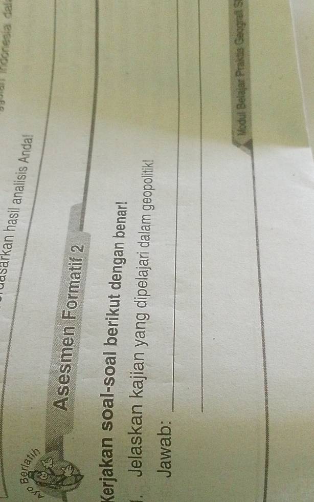 an indonesía dal 
dasarkan hasil analisis Anda! 
Berlatih 
Asesmen Formatif 2 
Kerjakan soal-soal berikut dengan benar! 
. Jelaskan kajian yang dipelajari dalam geopolitik! 
_ 
Jawab: 
_ 
Modul Belajar Praktis Geografl S