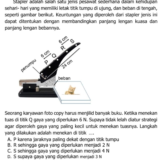 Stapler adalah salah satu jenis pesawat sederhana dalam kehidupan
sehari- hari yang memiliki letak titik tumpu di ujung, dan beban di tengah,
seperti gambar berikut. Keuntungan yang diperoleh dari stapler jenis ini
dapat ditentukan dengan membandingkan panjang lengan kuasa dan
panjang lengan bebannya.
Seorang karyawan foto copy harus menjilid banyak buku. Ketika menekan
tuas di titik Q gaya yang diperlukan 6 N. Supaya tidak lelah diatur strategi
agar diperoleh gaya yang paling kecil untuk menekan tuasnya. Langkah
yang dilakukan adalah menekan di titik ....
A. P karena jaraknya paling dekat dengan titik tumpu
B. R sehingga gaya yang diperlukan menjadi 2 N
C. S sehingga gaya yang diperlukan menjadi 4 N
D. S supaya gaya yang diperlukan menjadi 3 N