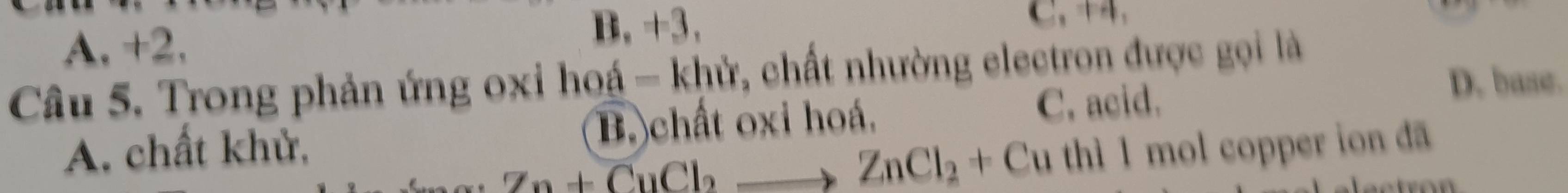 A. +2.
B, +3. C. 
Câu 5. Trong phản ứng oxi hoá - khử, chất nhường electron được gọi là
B. chất oxi hoá, C. acid.
D. base.
A. chất khử, I mol copper ion đã
Zn+CuCl_2to ZnCl_2+Cuthl