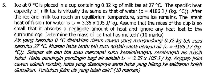 Ice at 0°C is placed in a cup containing 0.32 kg of milk tea at 27°C. The specific heat 
capacity of milk tea is virtually the same as that of water (c=4186J/(kg.^circ C)). After 
the ice and milk tea reach an equilibrium temperature, some ice remains. The latent 
heat of fusion for water is L_F=3.35* 105J/kg. Assume that the mass of the cup is so 
small that it absorbs a negligible amount of heat and ignore any heat lost to the 
surroundings. Determine the mass of ice that has melted? (10 marks) 
Ais yang bersuhu 0°C diletakkan dalam cawan yang mengandungi 0.32 kg teh susu 
bersuhu 27°C, . Muatan haba tentu teh susu adalah sama dengan air (c=4186J/(kg.
°C)). Selepas ais dan the susu mencapai suhu keseimbangan, sesetengah ais masih 
kekal. Haba pendingin pendingin bagi air adalah L_F=3.35* 105J/kg nggap jisim 
cawan adalah rendah, haba yang diserapnya serta haba yang hilang ke sekitaran boleh 
diabaikan. Tentukan jisim ais yang telah cair? (10 markah)