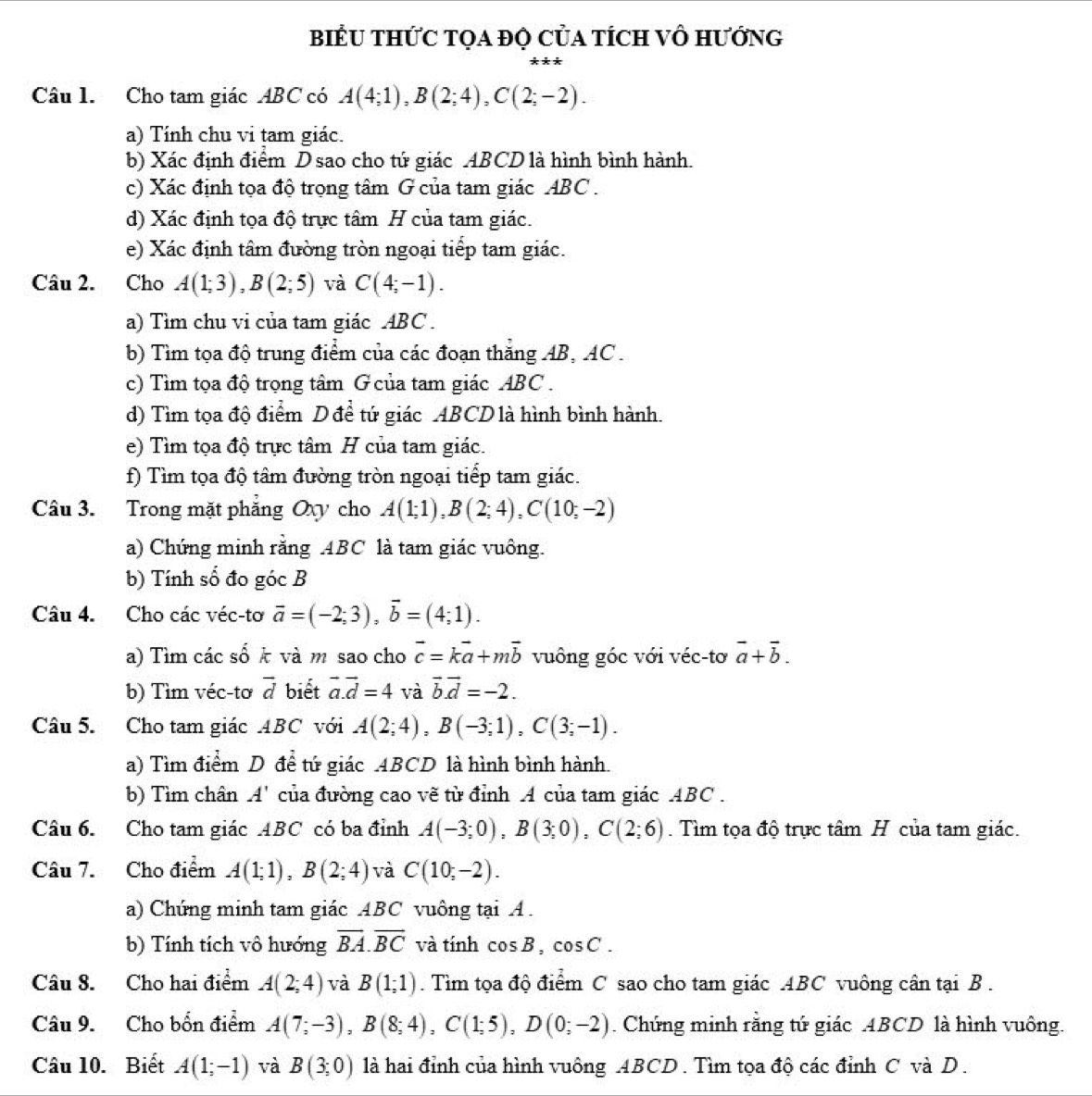 BIểU THỨC TọA đỌ CủA tÍcH Vô Hướng
Câu 1. Cho tam giác ABC có A(4;1),B(2;4),C(2;-2).
a) Tính chu vi tam giác.
b) Xác định điểm Dsao cho tứ giác ABCD là hình bình hành.
c) Xác định tọa độ trọng tâm G của tam giác ABC  .
d) Xác định tọa độ trực tâm H của tam giác.
e) Xác định tâm đường tròn ngoại tiếp tam giác.
Câu 2. Cho A(1;3),B(2;5) và C(4;-1).
a) Tìm chu vi của tam giác ABC .
b) Tìm tọa độ trung điểm của các đoạn thăng AB, AC .
c) Tìm tọa độ trọng tâm G của tam giác ABC .
d) Tìm tọa độ điểm D để tứ giác ABCD là hình bình hành.
e) Tìm tọa độ trực tâm H của tam giác.
f) Tìm tọa độ tâm đường tròn ngoại tiếp tam giác.
Câu 3. Trong mặt phẳng Oxy cho A(1;1),B(2;4),C(10;-2)
a) Chứng minh rằng ABC là tam giác vuông.
b) Tính số đo góc B
Câu 4. Cho các véc-tơ vector a=(-2;3),vector b=(4;1).
a) Tìm các số k và m sao cho vector c=kvector a+mvector b vuông góc với véc-tơ vector a+vector b.
b) Tìm véc-tơ vector d biết vector a.vector d=4 và vector b.vector d=-2.
Câu 5. Cho tam giác ABC với A(2;4),B(-3;1),C(3;-1).
a) Tìm điểm D để tứ giác ABCD là hình bình hành.
b) Tìm chân A '' của đường cao vẽ từ đỉnh A của tam giác ABC .
Câu 6. Cho tam giác ABC có ba đỉnh A(-3;0),B(3;0),C(2;6). Tìm tọa độ trực tâm H của tam giác.
Câu 7. Cho điểm A(1;1),B(2;4) và C(10;-2).
a) Chứng minh tam giác ABC vuông tại A .
b) Tính tích vô hướng overline BA.overline BC và tính cos B,cos C.
Câu 8. Cho hai điểm A(2;4) và B(1;1). Tìm tọa độ điểm C sao cho tam giác ABC vuông cân tại B .
Câu 9. Cho bốn điểm A(7;-3),B(8;4),C(1;5),D(0;-2). Chứng minh rằng tứ giác ABCD là hình vuông.
Câu 10. Biết A(1;-1) và B(3;0) là hai đỉnh của hình vuông ABCD. Tìm tọa độ các đỉnh C và D.