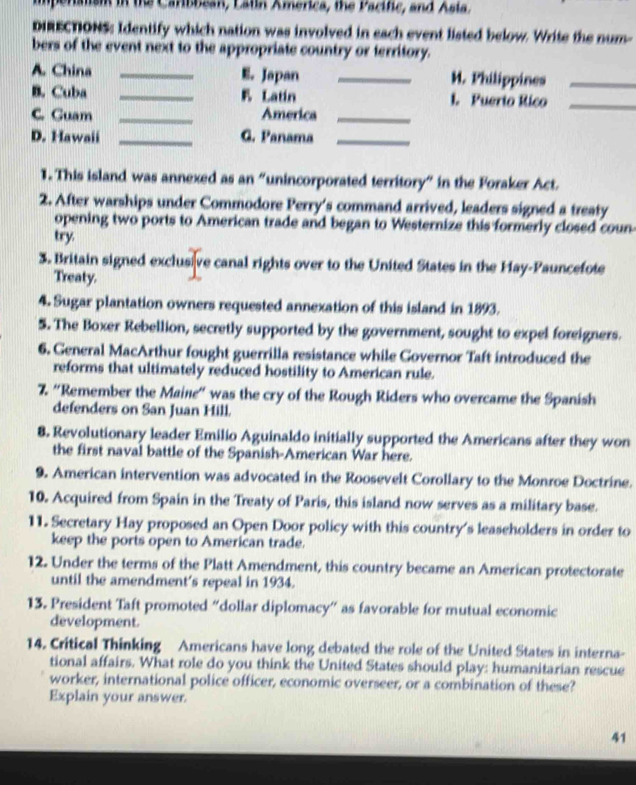 Calism in the Caribbean, Latin America, the Pacific, and Asia. 
DIRECTIONS: Identify which nation was involved in each event listed below. Write the num- 
bers of the event next to the appropriate country or territory. 
A. China _E. Japan _M. Philippines_ 
B. Cuba _E Latin 1. Puerto Rico_ 
C. Guam _America_ 
D. Hawaii _G. Panama_ 
1. This island was annexed as an "unincorporated territory" in the Foraker Act. 
2. After warships under Commodore Perry's command arrived, leaders signed a treaty 
opening two ports to American trade and began to Westernize this formerly closed coun 
try 
3. Britain signed exclusive canal rights over to the United States in the Hay-Pauncefote 
Treaty. 
4. Sugar plantation owners requested annexation of this island in 1893. 
5. The Boxer Rebellion, secretly supported by the government, sought to expel foreigners. 
6. General MacArthur fought guerrilla resistance while Governor Taft introduced the 
reforms that ultimately reduced hostility to American rule. 
7. 'Remember the Maine' was the cry of the Rough Riders who overcame the Spanish 
defenders on San Juan Hill. 
8. Revolutionary leader Emilio Aguinaldo initially supported the Americans after they won 
the first naval battle of the Spanish-American War here. 
9. American intervention was advocated in the Roosevelt Corollary to the Monroe Doctrine. 
10. Acquired from Spain in the Treaty of Paris, this island now serves as a military base. 
11. Secretary Hay proposed an Open Door policy with this country's leaseholders in order to 
keep the ports open to American trade. 
12. Under the terms of the Platt Amendment, this country became an American protectorate 
until the amendment’s repeal in 1934. 
13. President Taft promoted “dollar diplomacy” as favorable for mutual economic 
development. 
14. Critical Thinking Americans have long debated the role of the United States in interna- 
tional affairs. What role do you think the United States should play: humanitarian rescue 
worker, international police officer, economic overseer, or a combination of these? 
Explain your answer. 
41