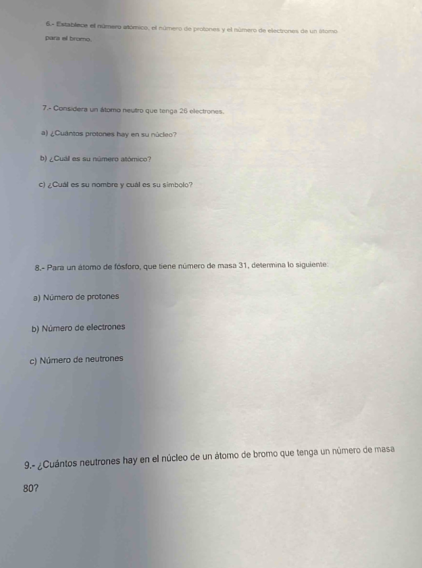 6.- Establece el número atómico, el número de protones y el número de electrones de un átomo 
para el bromo. 
7.- Considera un átomo neutro que tenga 26 electrones. 
a) ¿Cuántos protones hay en su núcleo? 
b) ¿Cuál es su número atómico? 
c) ¿Cuál es su nombre y cuál es su símbolo? 
8.- Para un átomo de fósforo, que tiene número de masa 31, determina lo siguiente: 
a) Número de protones 
b) Número de electrones 
c) Número de neutrones 
9.- ¿Cuántos neutrones hay en el núcleo de un átomo de bromo que tenga un número de masa
80?