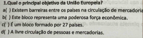 Qual o principal objetivo da União Europeia?
a( ) Existem barreiras entre os países na circulação de mercadoria
b( ) Este bloco representa uma poderosa força econômica.
c( ) É um bloco formado por 27 países.
d( ) A livre circulação de pessoas e mercadorias.